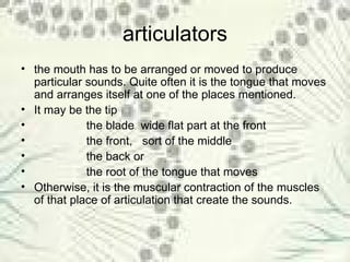 articulators the mouth has to be arranged or moved to produce particular sounds. Quite often it is the tongue that moves and arranges itself at one of the places mentioned.  It may be the tip  the blade  wide flat part at the front the front,  sort of the middle  the back or  the root of the tongue that moves Otherwise, it is the muscular contraction of the muscles of that place of articulation that create the sounds. 