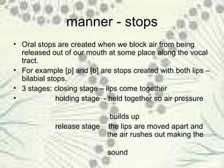 manner - stops Oral stops are created when we block air from being released out of our mouth at some place along the vocal tract.  For example [p] and [b] are stops created with both lips – bilabial stops. 3 stages: closing stage – lips come together holding stage  - held together so air pressure  builds up release stage  the lips are moved apart and    the air rushes out making the  sound 