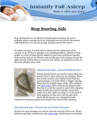 Stop Snoring Aids

Stop snoring aids are an effective remedy against snoring. As you're
probably aware, snoring can be an irritating issue not just for the person
suffering from it, but also for people sleeping near by the snorer.


To reduce snoring, it is first ideal to determine the main cause of the
snoring. It can be due to allergies, your sleeping position, alcohol or drug
intake, or a host of other factors related to your nose and throat muscles.
Stop snoring aids are an effective way to help you avoid snoring and get the
right amount of sleep that you need. In this article, we will discuss some of
the more effective snore aids.


                          Stop Snoring Aids - Closed Mouth Devices
                          Closed mouth devices are used to ensure that your
                          mouth doesn't open while you are sleeping. Since
                          the mouth contains more flabby tissue than the
                          nasal passages, it is more likely to trigger snoring.
                          These devices include tapes, strips, chin cushions
                          and chin straps. Chin cushions are placed under
                          the chin to avoid the mouth to open while sleeping
                          (some people have tried securing a tennis ball
                          under your chin while you sleep, or to the back of
                          their pajamas so they can't roll out onto their
                          back). Medical tapes are a cheap but harsh
solution to snoring to ensure your mouth stays closed while sleeping.


Stop Snoring Aids - Devices for Your Nasal Passages
Devices for nasal passages are used to clear the airways of the nose. These
include nasal clips, nasal braces and nasal strips. Nasal braces are inserted
 
