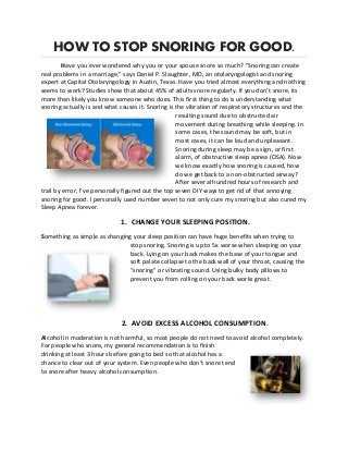 HOW TO STOP SNORING FOR GOOD.
Have you ever wondered why you or your spouse snore so much? "Snoring can create
real problems in a marriage," says Daniel P. Slaughter, MD, an otolaryngologist and snoring
expert at Capital Otolaryngology in Austin, Texas. Have you tried almost everything and nothing
seems to work? Studies show that about 45% of adults snore regularly. If you don’t snore, its
more than likely you know someone who does. This first thing to do is understanding what
snoring actually is and what causes it. Snoring is the vibration of respiratory structures and the
resulting sound due to obstructed air
movement during breathing while sleeping. In
some cases, the sound may be soft, but in
most cases, it can be loud and unpleasant.
Snoring during sleep may be a sign, or first
alarm, of obstructive sleep apnea (OSA). Now
we know exactly how snoring is caused, how
do we get back to a non-obstructed airway?
After several hundred hours of research and
trail by error, I’ve personally figured out the top seven DIY ways to get rid of that annoying
snoring for good. I personally used number seven to not only cure my snoring but also cured my
Sleep Apnea forever.
1. CHANGE YOUR SLEEPING POSITION.
Something as simple as changing your sleep position can have huge benefits when trying to
stop snoring. Snoring is up to 5x worse when sleeping on your
back. Lying on your back makes the base of your tongue and
soft palate collapse to the back wall of your throat, causing the
“snoring” or vibrating sound. Using bulky body pillows to
prevent you from rolling on your back works great.
2. AVOID EXCESS ALCOHOL CONSUMPTION.
Alcohol in moderation is not harmful, so most people do not need to avoid alcohol completely.
For people who snore, my general recommendation is to finish
drinking at least 3 hours before going to bed so that alcohol has a
chance to clear out of your system. Even people who don’t snore tend
to snore after heavy alcohol consumption.
 