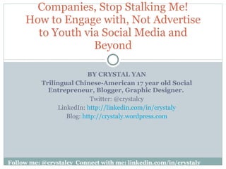 BY CRYSTAL YAN Trilingual Chinese-American 17 year old Social Entrepreneur, Blogger, Graphic Designer.   Twitter: @crystalcy LinkedIn:  http://linkedin.com/in/crystaly Blog:  http://crystaly.wordpress.com Companies, Stop Stalking Me! How to Engage with, Not Advertise to Youth via Social Media and Beyond Follow me: @crystalcy Connect with me: linkedin.com/in/crystaly 