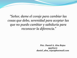 “Señor, dame el coraje para cambiar las
cosas que debo, serenidad para aceptar las
que no puedo cambiar y sabiduría para
reconocer la diferencia.”
Psic. Daniel A. Alva Rojas
993163110
daniel_alva_rojas@hotmail.com
 