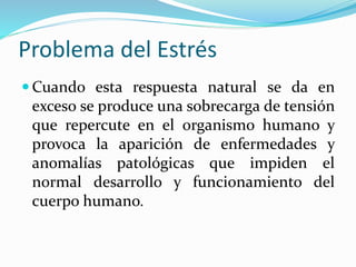 Problema del Estrés
 Cuando esta respuesta natural se da en
exceso se produce una sobrecarga de tensión
que repercute en el organismo humano y
provoca la aparición de enfermedades y
anomalías patológicas que impiden el
normal desarrollo y funcionamiento del
cuerpo humano.
 