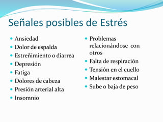Señales posibles de Estrés
 Ansiedad
 Dolor de espalda
 Estreñimiento o diarrea
 Depresión
 Fatiga
 Dolores de cabeza
 Presión arterial alta
 Insomnio
 Problemas
relacionándose con
otros
 Falta de respiración
 Tensión en el cuello
 Malestar estomacal
 Sube o baja de peso
 