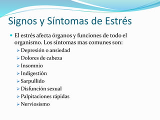 Signos y Síntomas de Estrés
 El estrés afecta órganos y funciones de todo el
organismo. Los síntomas mas comunes son:
 Depresión o ansiedad
 Dolores de cabeza
 Insomnio
 Indigestión
 Sarpullido
 Disfunción sexual
 Palpitaciones rápidas
 Nerviosismo
 