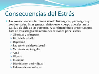 Consecuencias del Estrés
 Las consecuencias terminan siendo fisiológicas, psicológicas y
conductuales. Estas generan daños en el cuerpo que afectan la
calidad de vida de las personas. A continuación se presentan una
lista de los estragos más comunes causados por el estrés:
 Obesidad y sobrepeso
 Pérdida de cabello
 Depresión
 Reducción del deseo sexual
 Menstruación irregular
 Acné
 Ulceras
 Insomnio
 Disminución de fertilidad
 Enfermedades cardiacas
 