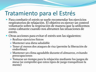 Tratamiento para el Estrés
 Para combatir el estrés se suele recomendar los ejercicios
respiratorios de relajación. El objetivo es ejercer un control
voluntario sobre la respiración de manera que la utilicemos
como calmante cuando nos abrumen las situaciones de
estrés.
 Otras acciones para evitar el estrés son las siguientes:
 Realizar ejercicios físicos
 Mantener una dieta saludable
 Tener al menos dos ataques de risa (permite la liberación de
endorfinas)
 Mantener un clima agradable durante el almuerzo, evitando
preocupaciones
 Tomarse un tiempo para la relajación mediante los juegos de
mesa (se comprobó que estos tipos de juego tranquilizan la
mente)
 