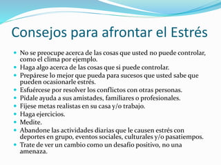 Consejos para afrontar el Estrés
 No se preocupe acerca de las cosas que usted no puede controlar,
como el clima por ejemplo.
 Haga algo acerca de las cosas que si puede controlar.
 Prepárese lo mejor que pueda para sucesos que usted sabe que
pueden ocasionarle estrés.
 Esfuércese por resolver los conflictos con otras personas.
 Pídale ayuda a sus amistades, familiares o profesionales.
 Fíjese metas realistas en su casa y/o trabajo.
 Haga ejercicios.
 Medite.
 Abandone las actividades diarias que le causen estrés con
deportes en grupo, eventos sociales, culturales y/o pasatiempos.
 Trate de ver un cambio como un desafío positivo, no una
amenaza.
 