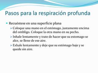 Pasos para la respiración profunda
 Recuéstese en una superficie plana
 Coloque una mano en el estómago, justamente encima
del ombligo. Coloque la otra mano en su pecho.
 Inhale lentamente y trate de hacer que su estomago se
alce, se llene de ese aire.
 Exhale lentamente y deje que su estómago baje y se
quede sin aire.
 