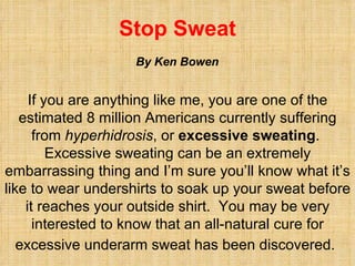 Stop Sweat If you are anything like me, you are one of the estimated 8 million Americans currently suffering from  hyperhidrosis , or  excessive sweating .  Excessive sweating can be an extremely embarrassing thing and I’m sure you’ll know what it’s like to wear undershirts to soak up your sweat before it reaches your outside shirt.  You may be very interested to know that an all-natural cure for excessive underarm sweat has been discovered.   By Ken Bowen 