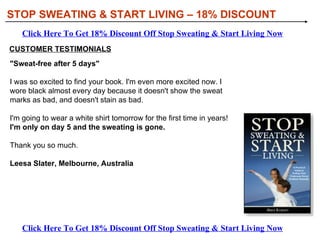 STOP SWEATING & START LIVING – 18% DISCOUNT Click Here To Get 18% Discount Off Stop Sweating & Start Living Now Click Here To Get 18% Discount Off Stop Sweating & Start Living Now CUSTOMER TESTIMONIALS &quot;Sweat-free after 5 days&quot;   I was so excited to find your book. I'm even more excited now. I wore black almost every day because it doesn't show the sweat marks as bad, and doesn't stain as bad.  I'm going to wear a white shirt tomorrow for the first time in years!  I'm only on day 5 and the sweating is gone.   Thank you so much. Leesa Slater, Melbourne, Australia 