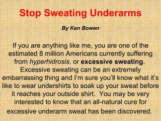 Stop Sweating Underarms If you are anything like me, you are one of the estimated 8 million Americans currently suffering from  hyperhidrosis , or  excessive sweating .  Excessive sweating can be an extremely embarrassing thing and I’m sure you’ll know what it’s like to wear undershirts to soak up your sweat before it reaches your outside shirt.  You may be very interested to know that an all-natural cure for excessive underarm sweat has been discovered.   By Ken Bowen 