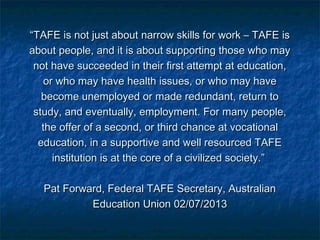 ““TAFE is not just about narrow skills for work – TAFE isTAFE is not just about narrow skills for work – TAFE is
about people, and it is about supporting those who mayabout people, and it is about supporting those who may
not have succeeded in their first attempt at education,not have succeeded in their first attempt at education,
or who may have health issues, or who may haveor who may have health issues, or who may have
become unemployed or made redundant, return tobecome unemployed or made redundant, return to
study, and eventually, employment. For many people,study, and eventually, employment. For many people,
the offer of a second, or third chance at vocationalthe offer of a second, or third chance at vocational
education, in a supportive and well resourced TAFEeducation, in a supportive and well resourced TAFE
institution is at the core of a civilized society.”institution is at the core of a civilized society.”
Pat Forward, Federal TAFE Secretary, AustralianPat Forward, Federal TAFE Secretary, Australian
Education Union 02/07/2013Education Union 02/07/2013
 