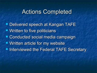 Actions CompletedActions Completed
 Delivered speech at Kangan TAFEDelivered speech at Kangan TAFE
 Written to five politiciansWritten to five politicians
 Conducted social media campaignConducted social media campaign
 Written article for my websiteWritten article for my website
 Interviewed the Federal TAFE SecretaryInterviewed the Federal TAFE Secretary
 