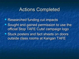 Actions CompletedActions Completed
 Researched funding cut impactsResearched funding cut impacts
 Sought and gained permission to use theSought and gained permission to use the
official Stop TAFE Cuts! campaign logoofficial Stop TAFE Cuts! campaign logo
 Stuck posters and fact sheets on doorsStuck posters and fact sheets on doors
outside class rooms at Kangan TAFEoutside class rooms at Kangan TAFE
 