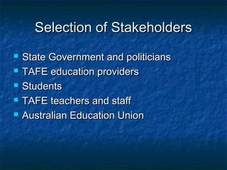 Selection of StakeholdersSelection of Stakeholders
 State Government and politiciansState Government and politicians
 TAFE education providersTAFE education providers
 StudentsStudents
 TAFE teachers and staffTAFE teachers and staff
 Australian Education UnionAustralian Education Union
 