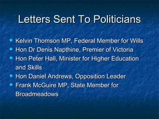 Letters Sent To PoliticiansLetters Sent To Politicians
 Kelvin Thomson MP, Federal Member for WillsKelvin Thomson MP, Federal Member for Wills
 Hon Dr Denis Napthine, Premier of VictoriaHon Dr Denis Napthine, Premier of Victoria
 Hon Peter Hall, Minister for Higher EducationHon Peter Hall, Minister for Higher Education
and Skillsand Skills
 Hon Daniel Andrews, Opposition LeaderHon Daniel Andrews, Opposition Leader
 Frank McGuire MP, State Member forFrank McGuire MP, State Member for
BroadmeadowsBroadmeadows
 