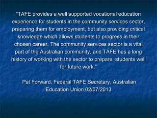 ““TAFE provides a well supported vocational educationTAFE provides a well supported vocational education
experience for students in the community services sector,experience for students in the community services sector,
preparing them for employment, but also providing criticalpreparing them for employment, but also providing critical
knowledge which allows students to progress in theirknowledge which allows students to progress in their
chosen career. The community services sector is a vitalchosen career. The community services sector is a vital
part of the Australian community, and TAFE has a longpart of the Australian community, and TAFE has a long
history of working with the sector to prepare students wellhistory of working with the sector to prepare students well
for future work.”for future work.”
Pat Forward, Federal TAFE Secretary, AustralianPat Forward, Federal TAFE Secretary, Australian
Education Union 02/07/2013Education Union 02/07/2013
 