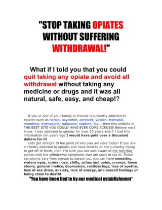 "STOP TAKING OPIATES
          WITHOUT SUFFERING
            WITHDRAWAL!"

  What if I told you that you could
quit taking any opiate and avoid all
withdrawal without taking any
medicine or drugs and it was all
natural, safe, easy, and cheap!?

   If you or one of your family or friends is currently addicted to
opiates such as heroin, oxycontin, percocet, vicodin, tramadol,
morphine, methadone, suboxone, codeine, etc... then this website is
THE BEST SITE YOU COULD HAVE EVER COME ACROSS! Believe me I
know. I was addicted to opiates for over 10 years and if I had this
information ten years ago I would have paid over a thousand
dollars for it!
   Lets get straight to the point of why you are here today! If you are
currently addicted to opiates and have tried to or are currently trying
to get off of them, then I'm sure you are well aware of the hell that
comes with the withdrawal symptoms that are soon to set in. These
symptoms vary from person to person but you can have sweating,
watery eyes, runny nose, chills, aches and pains, cramps, loose
stools, general malice, depression, restless legs, loss of apetite,
loss of sex drive, anxiety, lack of energy, and overall feelings of
being close to death!
   "You have been lied to by our medical establishment"
 