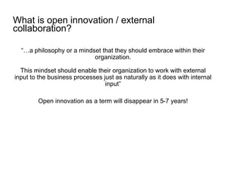 What is open innovation / external
collaboration?
“…a philosophy or a mindset that they should embrace within their
organization.
This mindset should enable their organization to work with external
input to the business processes just as naturally as it does with internal
input”
Open innovation as a term will disappear in 5-7 years!
 