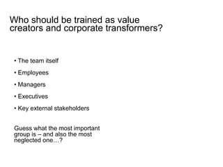 • The team itself
• Employees
• Managers
• Executives
• Key external stakeholders
Who should be trained as value
creators and corporate transformers?
Guess what the most important
group is – and also the most
neglected one…?
 