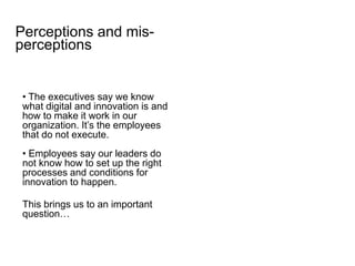 • The executives say we know
what digital and innovation is and
how to make it work in our
organization. It’s the employees
that do not execute.
• Employees say our leaders do
not know how to set up the right
processes and conditions for
innovation to happen.
Perceptions and mis-
perceptions
This brings us to an important
question…
 