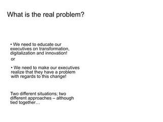 • We need to educate our
executives on transformation,
digitalization and innovation!
What is the real problem?
Two different situations; two
different approaches – although
tied together…
or
• We need to make our executives
realize that they have a problem
with regards to this change!
 