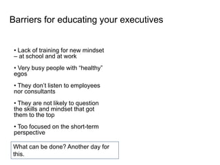 • Lack of training for new mindset
– at school and at work
• Very busy people with “healthy”
egos
• They don’t listen to employees
nor consultants
• They are not likely to question
the skills and mindset that got
them to the top
• Too focused on the short-term
perspective
Barriers for educating your executives
What can be done? Another day for
this.
 
