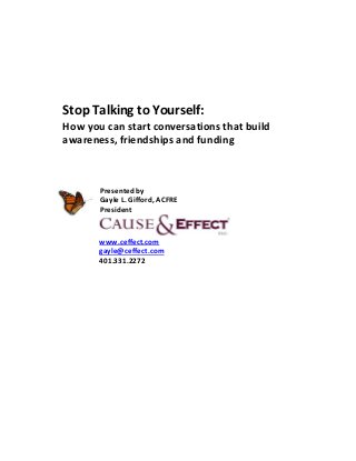 Stop Talking to Yourself:
How you can start conversations that build
awareness, friendships and funding



       Presented by
       Gayle L. Gifford, ACFRE
       President


       www.ceffect.com
       gayle@ceffect.com
       401.331.2272
 