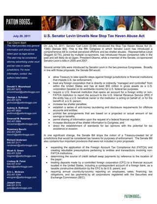 July 20, 2011                U.S. Senator Levin Unveils New Stop Tax Haven Abuse Act
Tax Client Alert
This Alert provides only general   On July 12, 2011, Senator Carl Levin (D-MI) introduced the Stop Tax Haven Abuse Act (S.
information and should not be      1346) (Senate Bill). This is the fifth Congress in which Senator Levin has introduced a
                                   comprehensive bill to combat perceived offshore and tax shelter abuses. Representative Lloyd
relied upon as legal advice.       Doggett (D-TX), joined by multiple co-sponsors, has introduced House companion bills in the
This alert may be considered       past and will likely do so again. President Obama, while a member of the Senate, co-sponsored
attorney advertising under court   Senator Levin’s bills in 2005 and 2007.
and bar rules in certain
                                   Several similar bills were introduced by Senator Levin in the two previous Congresses. Broadly
jurisdictions. For more            in line with those proposals, the Senate Bill would:
information, contact the
authors listed below.                   •    allow Treasury to take specific steps against foreign jurisdictions or financial institutions
                                             that impede U.S. tax enforcement;
                                        •    treat any foreign corporation that is directly or indirectly “managed and controlled” from
Donald V. Moorehead                          within the United States and has at least $50 million in gross assets as a U.S.
202.457.5212                                 corporation (taxable on its worldwide income) for U.S. federal tax purposes;
dmoorehead@pattonboggs.com              •    require a U.S. financial institution that opens an account for a foreign entity or non-
                                             FATCA institution to report the account to the U.S. Internal Revenue Service (IRS) if
George J. Schutzer                           the entity has a U.S. beneficial owner or the institution is acting on behalf of, or for the
202.457.5273                                 benefit of, a U.S. person;
gschutzer@pattonboggs.com
                                        •    increase tax shelter penalties;
Aubrey A. Rothrock                      •    establish a series of anti-money laundering and disclosure requirements for offshore
202.457.5620                                 accounts and entities;
arothrock@pattonboggs.com               •    prohibit fee arrangements that are based on a projected or actual amount of tax
                                             savings or benefits;
Emanuel M. Rossman                      •    permit sharing of information upon the request of a federal financial regulator;
202.457.5664
mrossman@pattonboggs.com
                                        •    increase disclosure of tax shelter information to Congress; and
                                        •    direct the establishment of standards for tax opinions with the potential for tax
Rosemary Becchi                              avoidance or evasion.
202.457.5255
rbecchi@pattonboggs.com            In one significant change, the Senate Bill drops the notion of a Treasury-created list of
                                   jurisdictions that would be considered tax havens for purposes of enforcement. The Senate Bill
Richard Andersen
                                   also contains four important provisions that were not included in prior proposals:
646.557.5171
randersen@pattonboggs.com
                                    •       expanding the application of the Foreign Account Tax Compliance Act (FATCA) and
Micah S. Green                              creating rebuttable presumptions pertaining to entities and transactions involving non-
202.457.5258                                FATCA institutions;
msgreen@pattonboggs.com             •       determining the source of credit default swap payments by reference to the location of
                                            the payor;
Lindsay M. Fainé
                                    •       treating deposits made by a controlled foreign corporation (CFC) to a financial account
646.557.5187
lfaine@pattonboggs.com                      located in the United States, including a correspondent account of a foreign bank, as a
                                            taxable constructive distribution by the CFC to its U.S. parent; and
Erin L. McGrain                     •       requiring annual country-by-country reporting on employees, sales, financing, tax
202.457.5344                                obligations, and tax payments by all corporations registered with the Securities and
emcgrain@pattonboggs.com                    Exchange Commission (SEC).
Joseph Urso
646.557.5174
jurso@pattonboggs.com
 