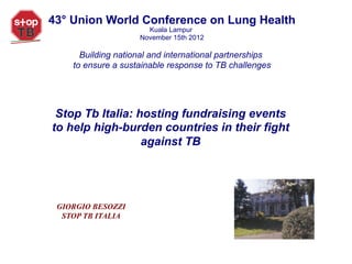 43° Union World Conference on Lung Health
                      Kuala Lampur
                    November 15th 2012

      Building national and international partnerships
    to ensure a sustainable response to TB challenges




 Stop Tb Italia: hosting fundraising events
to help high-burden countries in their fight
                  against TB




 GIORGIO BESOZZI
  STOP TB ITALIA
 