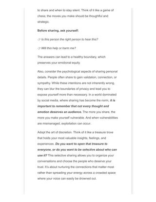 to share and when to stay silent. Think of it like a game of
chess; the moves you make should be thoughtful and
strategic.
Before sharing, ask yourself:
👉 Is this person the right person to hear this?
👉 Will this help or harm me?
The answers can lead to a healthy boundary, which
preserves your emotional equity.
Also, consider the psychological aspects of sharing personal
details. People often share to gain validation, connection, or
sympathy. While these intentions are not inherently wrong,
they can blur the boundaries of privacy and lead you to
expose yourself more than necessary. In a world dominated
by social media, where sharing has become the norm, it is
important to remember that not every thought and
emotion deserves an audience. The more you share, the
more you make yourself vulnerable. And when vulnerabilities
are mismanaged, exploitation can occur.
Adopt the art of discretion. Think of it like a treasure trove
that holds your most valuable insights, feelings, and
experiences. Do you want to open that treasure to
everyone, or do you want to be selective about who can
use it? This selective sharing allows you to organize your
conversations and choose the people who deserve your
trust. It’s about nurturing the connections that matter most
rather than spreading your energy across a crowded space
where your voice can easily be drowned out.
 