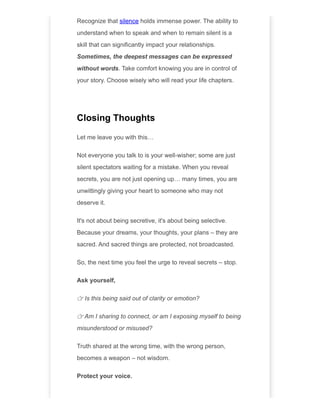 Recognize that silence holds immense power. The ability to
understand when to speak and when to remain silent is a
skill that can significantly impact your relationships.
Sometimes, the deepest messages can be expressed
without words. Take comfort knowing you are in control of
your story. Choose wisely who will read your life chapters.
Closing Thoughts
Let me leave you with this…
Not everyone you talk to is your well-wisher; some are just
silent spectators waiting for a mistake. When you reveal
secrets, you are not just opening up… many times, you are
unwittingly giving your heart to someone who may not
deserve it.
It's not about being secretive, it's about being selective.
Because your dreams, your thoughts, your plans – they are
sacred. And sacred things are protected, not broadcasted.
So, the next time you feel the urge to reveal secrets – stop.
Ask yourself,
👉 Is this being said out of clarity or emotion?
👉 Am I sharing to connect, or am I exposing myself to being
misunderstood or misused?
Truth shared at the wrong time, with the wrong person,
becomes a weapon – not wisdom.
Protect your voice.
 