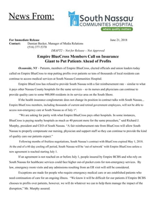 For Immediate Release June 21, 2018
Contact: Damian Becker, Manager of Media Relations
(516) 377-5370
DRAFT2 – Not for Release – Not Approved
Empire BlueCross Members Call on Insurance
Giant to Put Patients Ahead of Profits
Oceanside, NY – Patients, members of Empire BlueCross, elected officials and union leaders today
called on Empire BlueCross to stop putting profits over patients so tens of thousands of local residents can
continue to access medical services at South Nassau Communities Hospital.
Empire BlueCross has refused to provide South Nassau with a fair reimbursement rate – similar to what
it pays other Nassau County hospitals for the same services – so its nurses and physicians can continue to
provide quality care to some 900,000 residents in its service area on the South Shore.
If the health insurance conglomerate does not change its position in contract talks with South Nassau, ,
Empire BlueCross members, including thousands of current and retired government employees, will not be able to
access non-emergency care at South Nassau as of July 1st
.
“We are asking for parity with what Empire BlueCross pays other hospitals. In some instances,
BlueCross is paying nearby hospitals as much as 40 percent more for the same procedure,” said Richard J.
Murphy, president and CEO of South Nassau. “A fair reimbursement rate from BlueCross will allow South
Nassau to properly compensate our nursing, physician and support staff so they can continue to provide the kind
of quality care our patients expect.”
Following months of fruitless negotiations, South Nassau’s contract with BlueCross expired May 1, 2018.
At the end of a 60 day cooling off period, South Nassau will be ‘out of network’ with Empire BlueCross unless a
new agreement is reached starting July 1.
If an agreement is not reached on or before July 1, people insured by Empire BCBS and who rely on
South Nassau for healthcare services could face higher out-of-pocket costs for non-emergency services. By
law, emergency room visits and any admissions resulting from an ER visit will still be considered.
Exceptions are made for people who require emergency medical care or are established patients who
need continuation of care for an ongoing illness. “We know it will be difficult for our patients if Empire BCBS
chooses to profits over patients, however, we will do whatever we can to help them manage the impact of the
disruption,” Mr. Murphy assured.
News From:
 