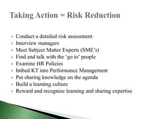    Conduct a detailed risk assessment
   Interview managers
   Meet Subject Matter Experts (SME’s)
   Find and talk with the ‘go to’ people
   Examine HR Policies
   Imbed KT into Performance Management
   Put sharing knowledge on the agenda
   Build a learning culture
   Reward and recognize learning and sharing expertise
 