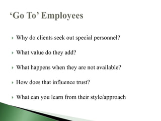   Why do clients seek out special personnel?

   What value do they add?

   What happens when they are not available?

   How does that influence trust?

   What can you learn from their style/approach
 