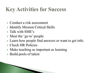    Conduct a risk assessment
   Identify Mission Critical Skills
   Talk with SME’s
   Meet the ‘go to’ people
   Learn how people find answers or want to get info.
   Check HR Policies
   Make teaching as important as learning
   Build pools of talent
 