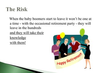When the baby boomers start to leave it won’t be one at
a time - with the occasional retirement party - they will
leave in the hundreds
and they will take their
knowledge
with them!
 