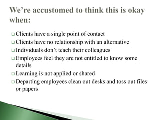  Clients have a single point of contact
 Clients have no relationship with an alternative
 Individuals don’t teach their colleagues
 Employees feel they are not entitled to know some
  details
 Learning is not applied or shared
 Departing employees clean out desks and toss out files
  or papers
 