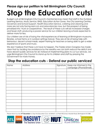 Please sign our petition to tell Birmingham City Council:

Stop the Education cuts!
Budget cuts at Birmingham City Council’s Central Services mean that staff in the Outdoor
Learning Service, Music Service, BASS, Education Action Zones, the City Learning Centres,
Governors and School Support, Health Education Service, catering and cleaning and
more are not only facing real cuts and redundancies now, but the prospect of being
privatized into ‘trusts or cooperatives’. The result of these cuts will be increased charges
and fewer staff, producing a poorer service for our children leaving schools expected to
deliver more for less.
Our children are at risk of losing the vital experiences of learning at Birmingham museums,
libraries, school farms or in outdoor settings forever. They are at risk of losing help with
behaviour, decent school meals, expert training for teachers or being able to get a wider
experience of sports and music.
We don’t believe that these cuts have to happen. The Trades Union Congress has made
clear that by tackling tax avoidance by the wealthy we can both reduce the deficit and
have decent public services for all. Instead of implementing plans to cut our services, we
urge Birmingham City Council to stand up for its children and staff by pressing the
Government for more money.

 Stop the education cuts - Defend our public services!
Name                    Address                                               Signature Keep me informed in the
                                                                                        campaign (Phone/Email)




Please return to us by 15th December to: Stop the Education Cuts, via BANUT, c/o Park Hill School, Alcester Road, Birmingham B13 8BB
 