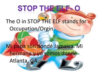The O in STOP THE ELF stands for Occupation/Orgin: Mi papa son dondé Jamaica. Mi hermana y yo somos dondé Atlanta, GA.
