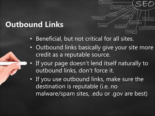 Outbound Links
• Beneficial, but not critical for all sites.
• Outbound links basically give your site more
credit as a reputable source.
• If your page doesn’t lend itself naturally to
outbound links, don’t force it.
• If you use outbound links, make sure the
destination is reputable (i.e. no
malware/spam sites, .edu or .gov are best)
 