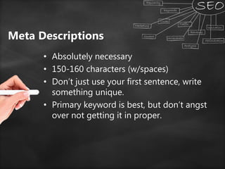 Meta Descriptions
• Absolutely necessary
• 150-160 characters (w/spaces)
• Don’t just use your first sentence, write
something unique.
• Primary keyword is best, but don’t angst
over not getting it in proper.
 