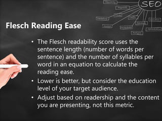 Flesch Reading Ease
• The Flesch readability score uses the
sentence length (number of words per
sentence) and the number of syllables per
word in an equation to calculate the
reading ease.
• Lower is better, but consider the education
level of your target audience.
• Adjust based on readership and the content
you are presenting, not this metric.
 