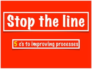 Stop the line
 5 c’s to improving processes
 