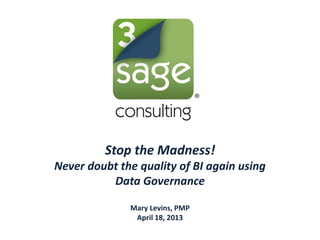 Stop the Madness!
Never doubt the quality of BI again using
Data Governance
Mary Levins, PMP
April 18, 2013
 