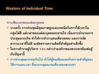 การเสียเวลาของแต่ละบุคคล
 บางครั้ง การประชุมมีคุณภาพสูงและเทคนิคในการใช้เวลาใน
กลุ่มได้ดี แต่เวลาของแต่ละบุคคลจะหายไป เนื่องจากจานวนการ
ประชุมมากเกิน ทาให้การทางานคนเดียวลดลง และการจัด
ตารางเวลาที่ไม่ดี จะขัดขวางความคิดที่สาคัญอย่างลึกซึ้ ง
 ในการสารวจผู้บริหาร 13% กล่าวว่าองค์กรของพวกเขาต้องต่อสู้
กับปัญหานี้
 การประชุมมากจนเกินไป ทาให้ผู้คนต้องแลกกับความสาคัญของ
วิธีการและเวลา ที่จะบรรลุผลงานเดี่ยวของพวกเขา
 