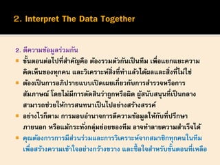 2. ตีความข้อมูลร่วมกัน
 ขั้นตอนต่อไปที่สาคัญคือ ต้องรวมตัวกันเป็นทีม เพื่อแยกแยะความ
คิดเห็นของทุกคน และวิเคราะห์สิ่งที่ทาแล้วได้ผลและสิ่งที่ไม่ใช่
 ต้องเป็นการอภิปรายแบบเปิดเผยเกี่ยวกับการสารวจหรือการ
สัมภาษณ์ โดยไม่มีการตัดสินว่าถูกหรือผิด ผู้สนับสนุนที่เป็นกลาง
สามารถช่วยให้การสนทนาเป็นไปอย่างสร้างสรรค์
 อย่างไรก็ตาม การมอบอานาจการตีความข้อมูลให้กับที่ปรึกษา
ภายนอก หรือแม้กระทั่งกลุ่มย่อยของทีม อาจทาลายความสาเร็จได้
 คุณต้องการการมีส่วนร่วมและการวิเคราะห์จากสมาชิกทุกคนในทีม
เพื่อสร้างความเข้าใจอย่างกว้างขวาง และซื้ อใจสาหรับขั้นตอนที่เหลือ
 