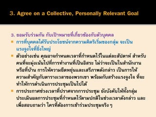 3. ยอมรับร่วมกัน กับเป้ าหมายที่เกี่ยวข้องกับตัวบุคคล
 การที่บุคคลได้รับประโยชน์จากความคิดริเริ่มของกลุ่ม จะเป็น
แรงจูงใจที่ยิ่งใหญ่
 ตัวอย่างเช่น คุณอาจกาหนดเวลาที่กาหนดไว้ในแต่ละสัปดาห์ สาหรับ
คนที่จะมุ่งเน้นไปที่การทางานที่เป็นอิสระ ไม่ว่าจะเป็นในสานักงาน
หรือที่บ้าน การให้ความยืดหยุ่นและเสรีภาพดังกล่าว เป็นการให้
ความสาคัญกับตารางเวลาของพวกเขา พร้อมกับสร้างแรงจูงใจ ที่จะ
ทาให้การดาเนินการประชุมเป็นไปได้
 การประกาศช่วงเวลาที่ปราศจากการประชุม ยังบังคับให้ทั้งกลุ่ม
ประเมินผลการประชุมที่กาหนดไว้ตามปกติในช่วงเวลาดังกล่าว และ
เพื่อสอบถามว่า ใครที่ต้องการเข้าร่วมประชุมจริงๆ
 