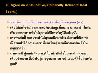 3. ยอมรับร่วมกัน กับเป้ าหมายที่เกี่ยวข้องกับตัวบุคคล (ต่อ)
 เพื่อให้มั่นใจว่ามีการแลกเปลี่ยนข้อมูลที่เหมาะสม สมาชิกในทีม
ต้องหาแนวทางเพื่อให้ทุกคนได้มีการรับรู้เป็นปัจจุบัน
 การทาเช่นนี้ นอกจากทาให้ทุกคนมีเวลาส่วนตัวตามที่ต้องการ
ยังส่งผลให้เกิดการแลกเปลี่ยนเรียนรู้ และมีความคล่องตัวใน
กลุ่มมากขึ้น
 นอกจากนี้ ผู้คนยังมีความเข้าใจอย่างลึกซึ้ งในการทางานของ
เพื่อนร่วมงาน ซึ่งนาไปสู่การบูรณาการการนาเสนอที่ดีขึ้นสาหรับ
ลูกค้า
 